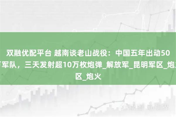 双融优配平台 越南谈老山战役：中国五年出动50万军队，三天发射超10万枚炮弹_解放军_昆明军区_炮火