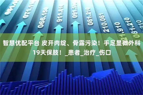 智慧优配平台 皮开肉绽、骨露污染！手足显微外科19天保肢！_患者_治疗_伤口