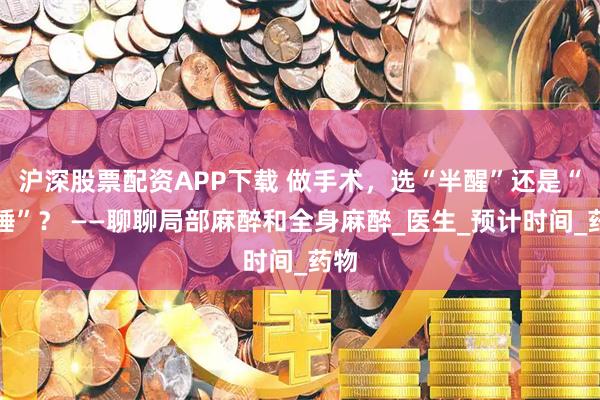 沪深股票配资APP下载 做手术，选“半醒”还是“全睡”？ ——聊聊局部麻醉和全身麻醉_医生_预计时间_药物