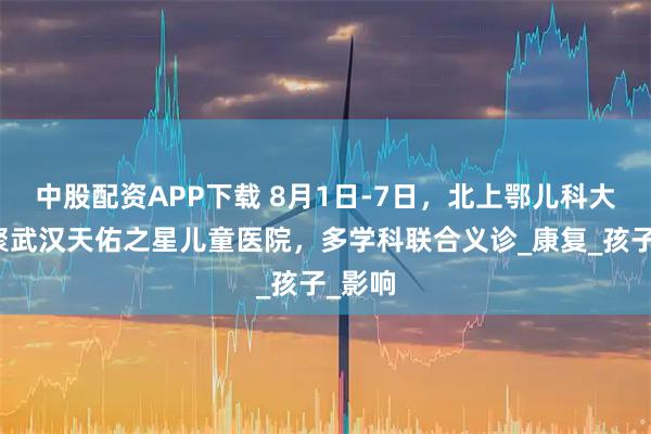 中股配资APP下载 8月1日-7日，北上鄂儿科大咖齐聚武汉天佑之星儿童医院，多学科联合义诊_康复_孩子_影响