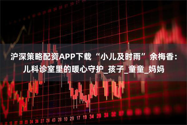 沪深策略配资APP下载 “小儿及时雨” 余梅香：儿科诊室里的暖心守护_孩子_童童_妈妈