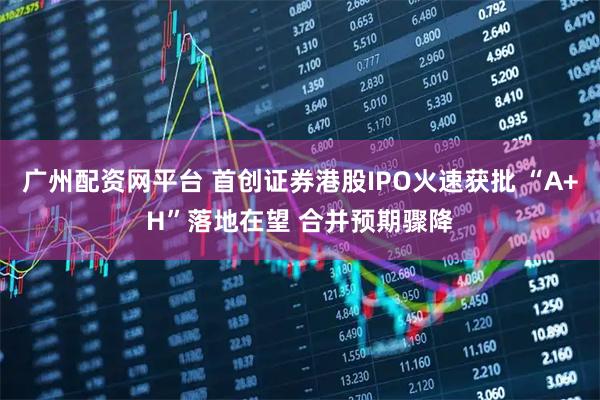 广州配资网平台 首创证券港股IPO火速获批 “A+H”落地在望 合并预期骤降
