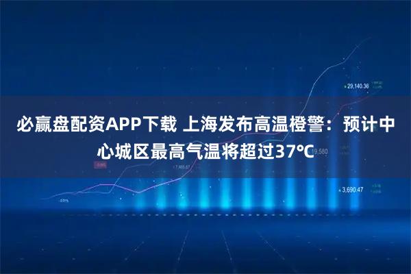 必赢盘配资APP下载 上海发布高温橙警：预计中心城区最高气温将超过37℃