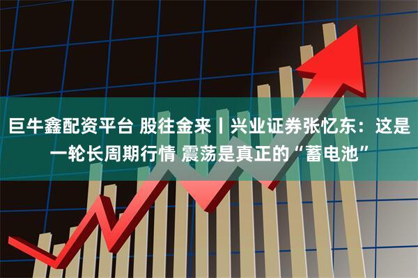 巨牛鑫配资平台 股往金来丨兴业证券张忆东：这是一轮长周期行情 震荡是真正的“蓄电池”