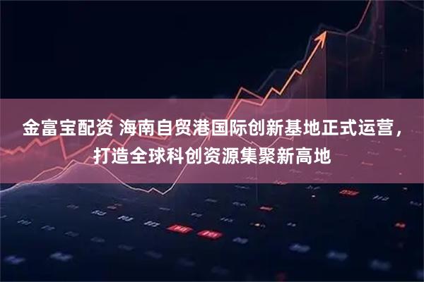 金富宝配资 海南自贸港国际创新基地正式运营，打造全球科创资源集聚新高地