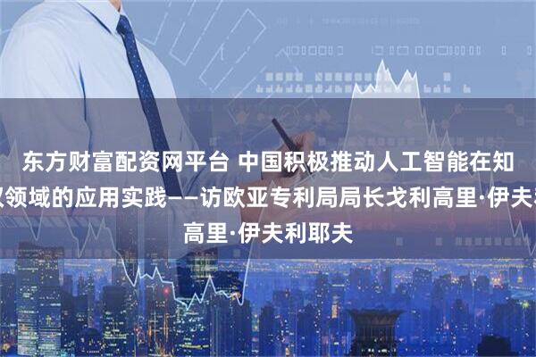 东方财富配资网平台 中国积极推动人工智能在知识产权领域的应用实践——访欧亚专利局局长戈利高里·伊夫利耶夫