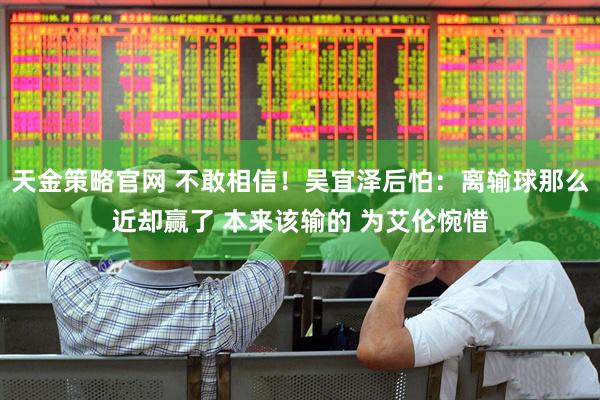 天金策略官网 不敢相信！吴宜泽后怕：离输球那么近却赢了 本来该输的 为艾伦惋惜